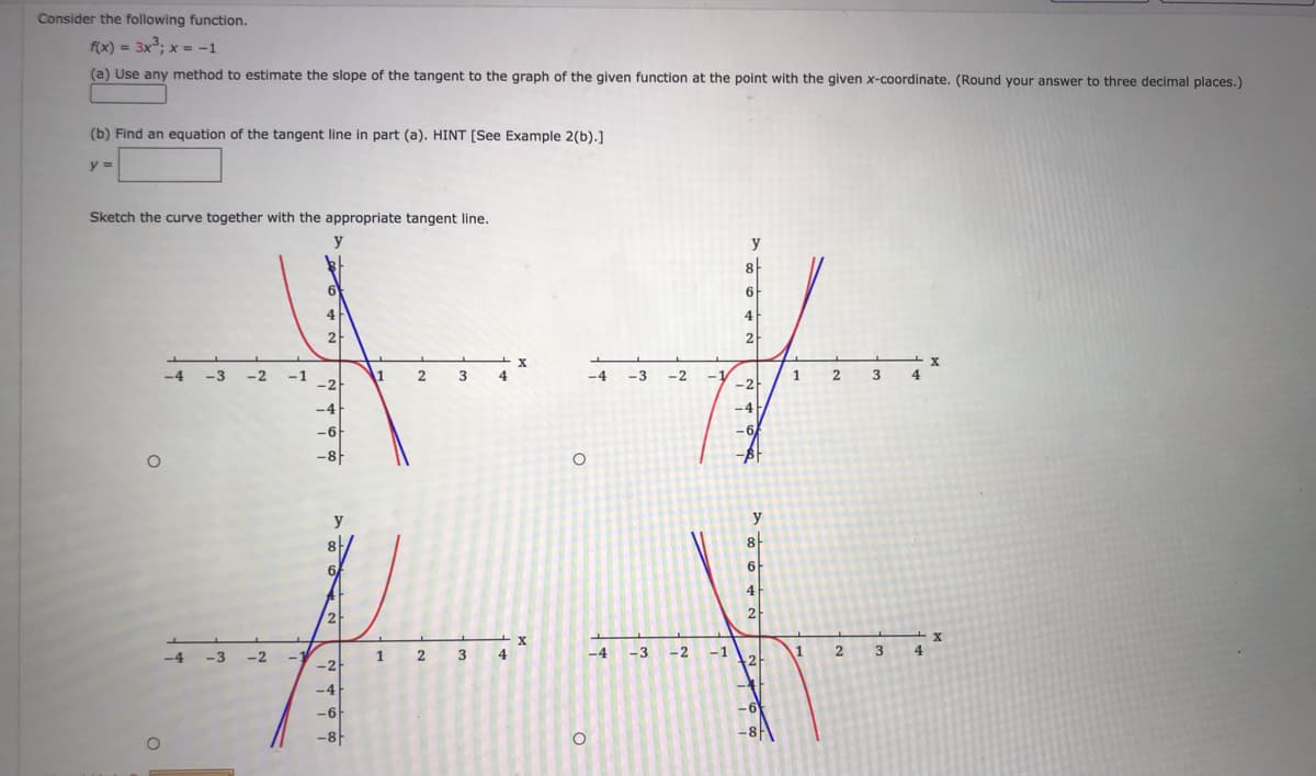 Consider the following function.
f(x) = 3x; x = -1
(a) Use any method to estimate the slope of the tangent to the graph of the given function at the point with the given x-coordinate. (Round your answer to three decimal places.)
(b) Find an equation of the tangent line in part (a). HINT [See Example 2(b).]
y =
Sketch the curve together with the appropriate tangent line.
y
y
6F
4
4
2
-4
-3
-2
-1
-2
1
4
-4
-3
-2
2
1.
-2
y
y
4
2
2
-4
-3
-2
1
2
3
4
-4
-3
-2
-1
1
3
4
-2
-4
