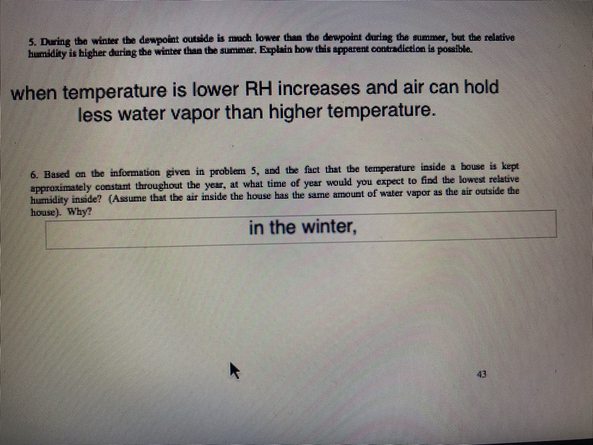 5. During the winter the dewpoint outside is much lower than the dewpoin during the sumer, but the relatve
hmidity is higcher during the winter than the summer. Explain bow this apparent contradiction ls possible
when temperature is lower RH increases and air can hold
less water vapor than higher temperature.
6 Based an tbe information given in problem 5, and the fact thst tbe temperature inside a bouse is kept
approximately constant throughout the year, at what time of year would you expect to find the lowest relative
humidity insde! (Assume that the air inside the house has the same amount ol water vapor as the air outside the
house). Why?
in the winter,
43
