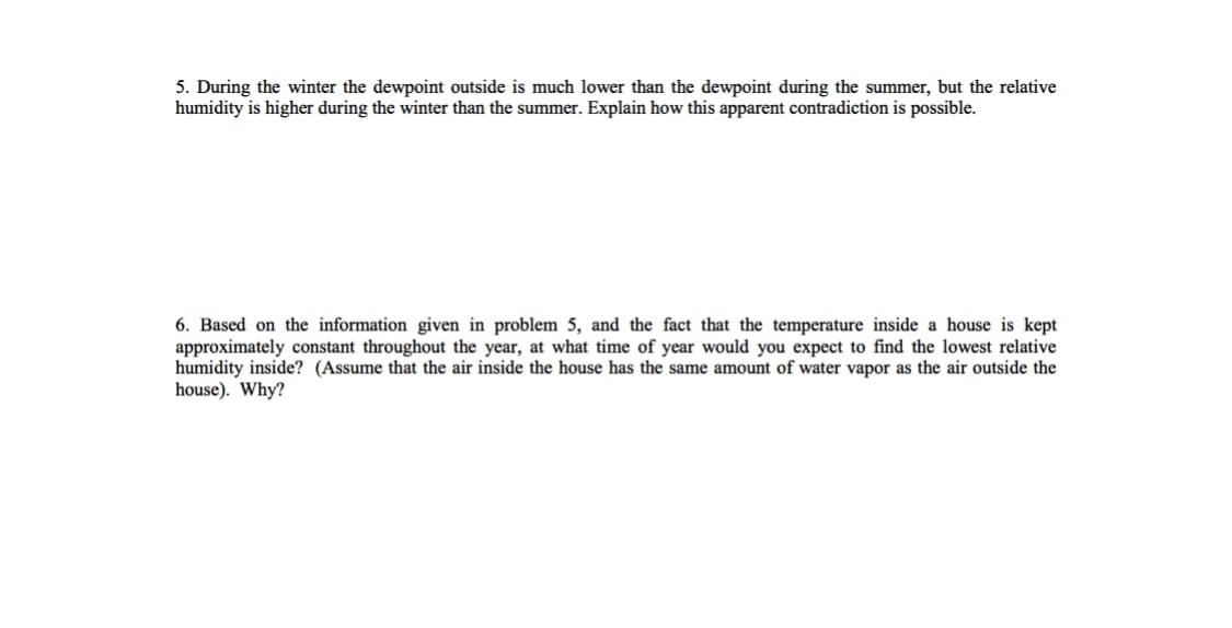 5. During the winter the dewpoint outside is much lower than the dewpoint during the summer, but the relative
humidity is higher during the winter than the summer. Explain how this apparent contradiction is possible.
6. Based on the information given in problem 5, and the fact that the temperature inside a house is kept
approximately constant throughout the year, at what time of year would you expect to find the lowest relative
humidity inside? (Assume that the air inside the house has the same amount of water vapor as the air outside the
house). Why?

