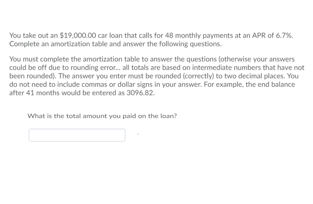 You take out an $19,000.00 car loan that calls for 48 monthly payments at an APR of 6.7%.
Complete an amortization table and answer the following questions.
You must complete the amortization table to answer the questions (otherwise your answers
could be off due to rounding error... all totals are based on intermediate numbers that have not
been rounded). The answer you enter must be rounded (correctly) to two decimal places. You
do not need to include commas or dollar signs in your answer. For example, the end balance
after 41 months would be entered as 3096.82.
What is the total amount you paid on the loan?
