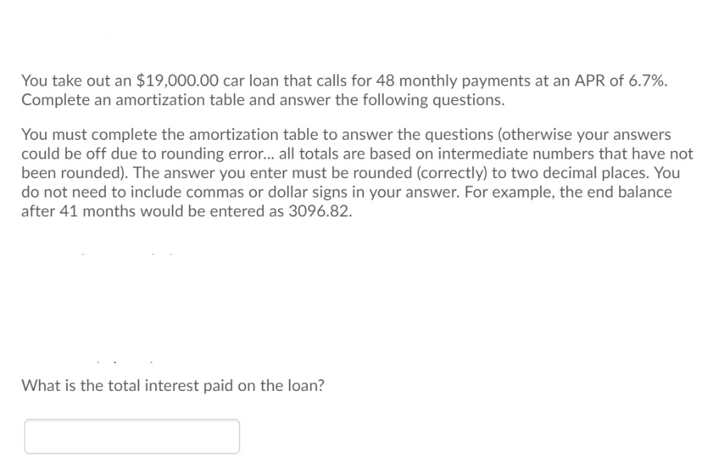 You take out an $19,000.00 car loan that calls for 48 monthly payments at an APR of 6.7%.
Complete an amortization table and answer the following questions.
You must complete the amortization table to answer the questions (otherwise your answers
could be off due to rounding error... all totals are based on intermediate numbers that have not
been rounded). The answer you enter must be rounded (correctly) to two decimal places. You
do not need to include commas or dollar signs in your answer. For example, the end balance
after 41 months would be entered as 3096.82.
What is the total interest paid on the loan?
