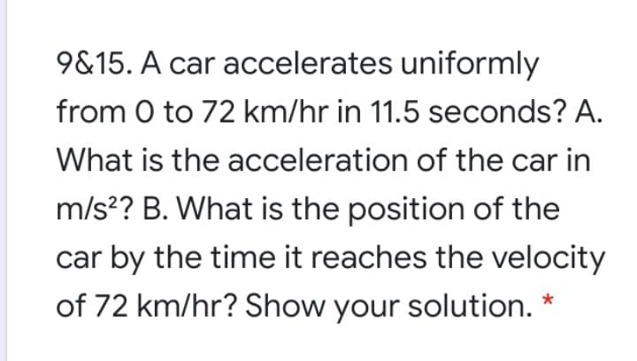 9&15. A car accelerates uniformly
from 0 to 72 km/hr in 11.5 seconds? A.
What is the acceleration of the car in
m/s?? B. What is the position of the
car by the time it reaches the velocity
of 72 km/hr? Show your solution.
