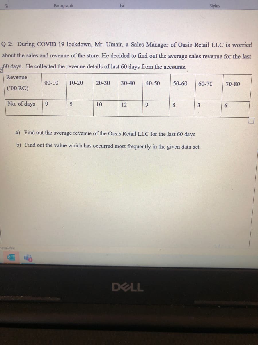 Paragraph
Styles
Q 2: During COVID-19 lockdown, Mr. Umair, a Sales Manager of Oasis Retail LLC is worried
about the sales and revenue of the store. He decided to find out the average sales revenue for the last
,60 days. He collected the revenue details of last 60 days from the accounts.
Revenue
00-10
10-20
20-30
30-40
40-50
50-60
60-70
70-80
('00 RO)
No. of days
9
10
12
9.
8
3
6.
a) Find out the average revenue of the Oasis Retail LLC for the last 60 days
b) Find out the value which has occurred most frequently in the given data set.
navailable
DELL
