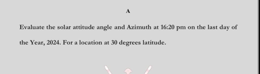 A
Evaluate the solar attitude angle and Azimuth at 16:20 pm on the last day of
the Year, 2024. For a location at 30 degrees latitude.
