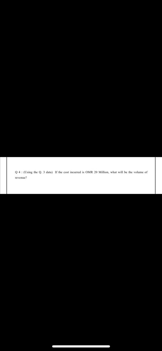 Q 4: (Using the Q. 3 data) If the cost incurred is OMR 20 Million, what will be the volume of
revenue?
