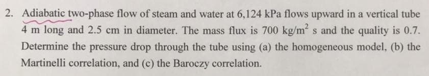 2. Adiabatic two-phase flow of steam and water at 6,124 kPa flows upward in a vertical tube
4 m long and 2.5 cm in diameter. The mass flux is 700 kg/m² s and the quality is 0.7.
Determine the pressure drop through the tube using (a) the homogeneous model, (b) the
Martinelli correlation, and (c) the Baroczy correlation.