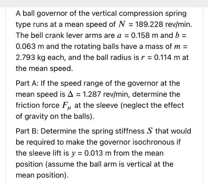 A ball governor of the vertical compression spring
type runs at a mean speed of N = 189.228 rev/min.
The bell crank lever arms are a = 0.158 m and b =
0.063 m and the rotating balls have a mass of m =
2.793 kg each, and the ball radius is r = 0.114 m at
the mean speed.
Part A: If the speed range of the governor at the
mean speed is A = 1.287 rev/min, determine the
friction force Fu at the sleeve (neglect the effect
of gravity on the balls).
Part B: Determine the spring stiffness S that would
be required to make the governor isochronous if
the sleeve lift is y = 0.013 m from the mean
position (assume the ball arm is vertical at the
mean position).