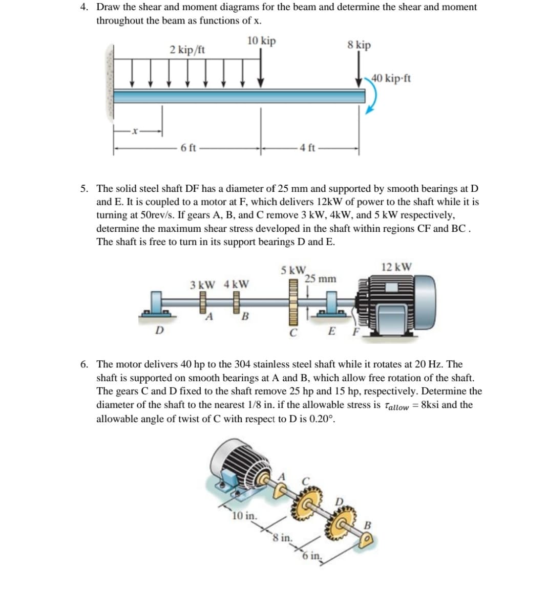 4. Draw the shear and moment diagrams for the beam and determine the shear and moment
throughout the beam as functions of x.
10 kip
8 kip
2 kip/ft
40 kip-ft
6 ft
4 ft
5. The solid steel shaft DF has a diameter of 25 mm and supported by smooth bearings at D
and E. It is coupled to a motor at F, which delivers 12kW of power to the shaft while it is
turning at 50rev/s. If gears A, B, and C remove 3 kW, 4kW, and 5 kW respectively,
determine the maximum shear stress developed in the shaft within regions CF and BC .
The shaft is free to turn in its support bearings D and E.
12 kW
5 kW
25 mm
3 kW 4 kW
"A
B
D
E F
6. The motor delivers 40 hp to the 304 stainless steel shaft while it rotates at 20 Hz. The
shaft is supported on smooth bearings at A and B, which allow free rotation of the shaft.
The gears C and D fixed to the shaft remove 25 hp and 15 hp, respectively. Determine the
diameter of the shaft to the nearest 1/8 in. if the allowable stress is Tallow = 8ksi and the
allowable angle of twist of C with respect to D is 0.20°.
10 in.
B
8 in.
