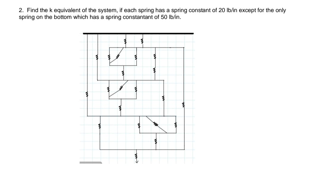 2. Find the k equivalent of the system, if each spring has a spring constant of 20 lb/in except for the only
spring on the bottom which has a spring constantant of 50 lb/in.
