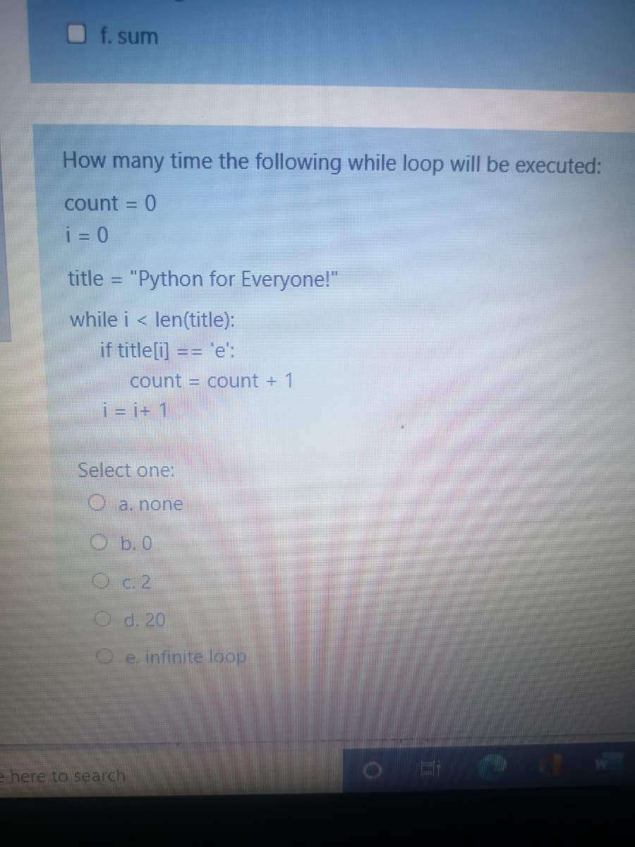 f. sum
How many time the following while loop will be executed:
count = 0
i = 0
title = "Python for Everyone!"
while i < len(title):
if title[i] == 'e':
count = count + 1
i- i+ 1
Select one:
O a. none
Ob. 0
O c.2
O d. 20
Oe infinite loop
e here to search
