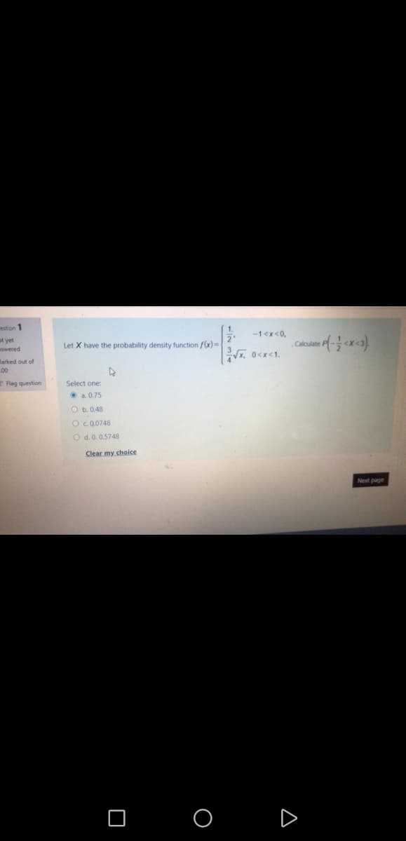 estion 1
-1<x<0,
ot yet
Swered
Let X have the probability density function f(x)=
Calculate
x. 0<x<1.
Marked out o
t of
00
Flag question
Select one:
• a. 0.75
O b. 0.48
Oc.0.0748
O d.0. 0.5748
Clear my choice
Next page
O O D
