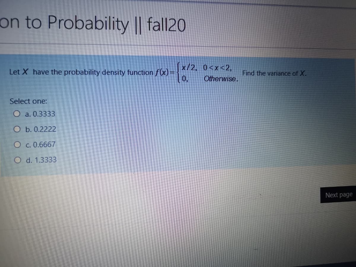 on to Probability || fall20
x/2, 0<x<2,
Let X have the probability density function f(x)=
Find the variance of X.
Otherwise.
Select one:
O a. 0.3333
O b. 0.2222
O c. 0.6667
O d. 1.3333
Next page
