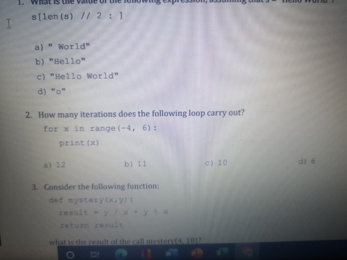 s[len (s) // 2:1
a)
* World"
b) "Hello"
c) "Hello World"
d) "o"
2. How many iterations does the following loop carry out?
for x in range (-4, 6) :
print (x)
a) 12
b) 11
c) 10
d) 6
3. Consider the following function:
def mystery (x, y):
result = y/x +y % x
return result
what is the result of the call mystery(4, 18)2
