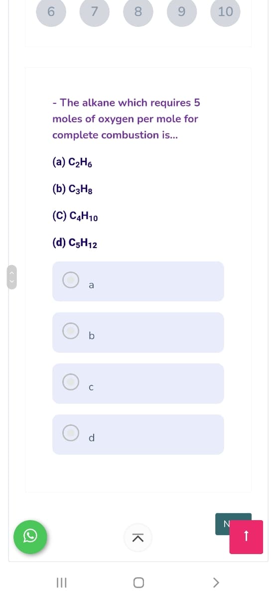 7
8.
9.
10
- The alkane which requires 5
moles of oxygen per mole for
complete combustion is...
(a) C2H6
(b) C3H8
(C) C4H10
(d) C5H12
a
d
N
II
K
