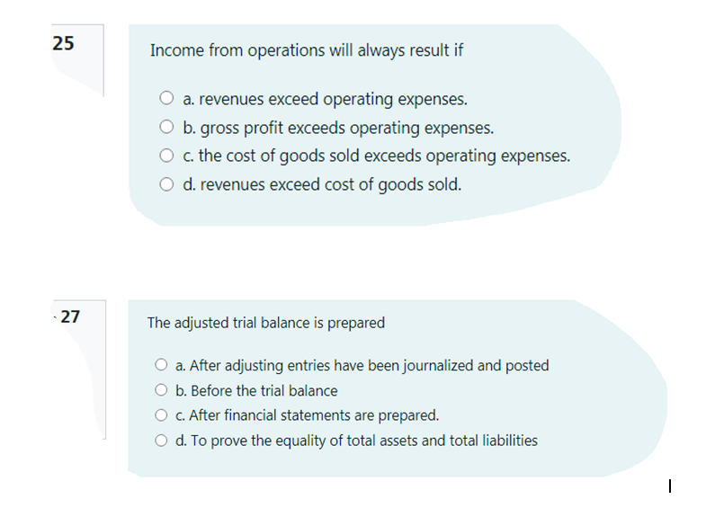 25
Income from operations will always result if
a. revenues exceed operating expenses.
O b. gross profit exceeds operating expenses.
O c. the cost of goods sold exceeds operating expenses.
O d. revenues exceed cost of goods sold.
- 27
The adjusted trial balance is prepared
O a. After adjusting entries have been journalized and posted
b. Before the trial balance
c. After financial statements are prepared.
O d. To prove the equality of total assets and total liabilities
