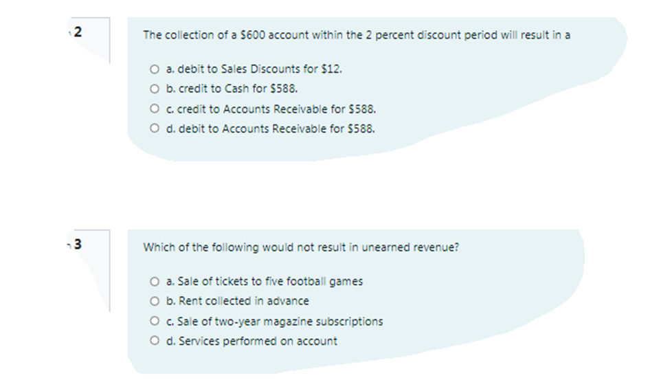 12
The collection of a $600 account within the 2 percent discount period will result in a
O a. debit to Sales Discounts for $12.
O b. credit to Cash for $588.
O c.credit to Accounts Receivable for $588.
O d. debit to Accounts Receivable for $588.
3
Which of the following would not result in unearned revenue?
O a. Sale of tickets to five football games
O b. Rent collected in advance
O c. Sale of two-year magazine subscriptions
O d. Services performed on account
