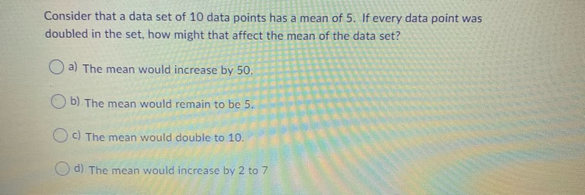 Consider that a data set of 10 data points has a mean of 5. If every data point was
doubled in the set, how might that affect the mean of the data set?
a) The mean would increase by 50.
b) The mean would remain to be 5.
C) The mean would double to 10.
d) The mean would incrcase by 2 to 7
