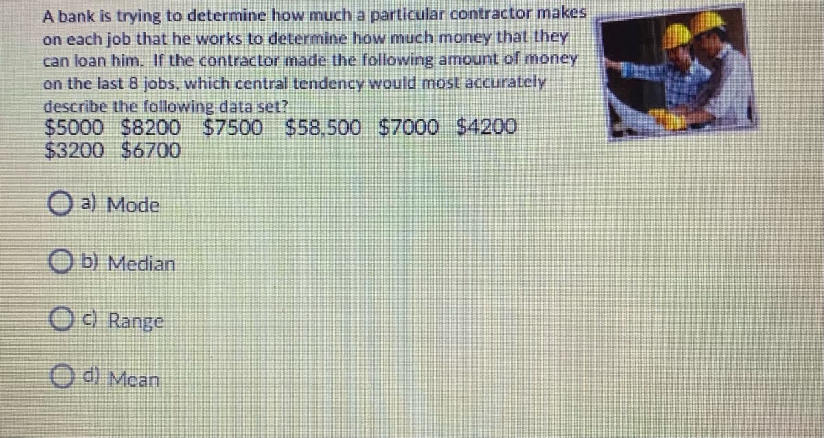 A bank is trying to determine how much a particular contractor makes
on each job that he works to determine how much money that they
can loan him. If the contractor made the following amount of money
on the last 8 jobs, which central tendency would most accurately
describe the following data set?
$5000 $8200 $7500 $58,500 $7000 $4200
$3200 $6700
O a) Mode
O b) Median
O ) Range
O d) Mean
