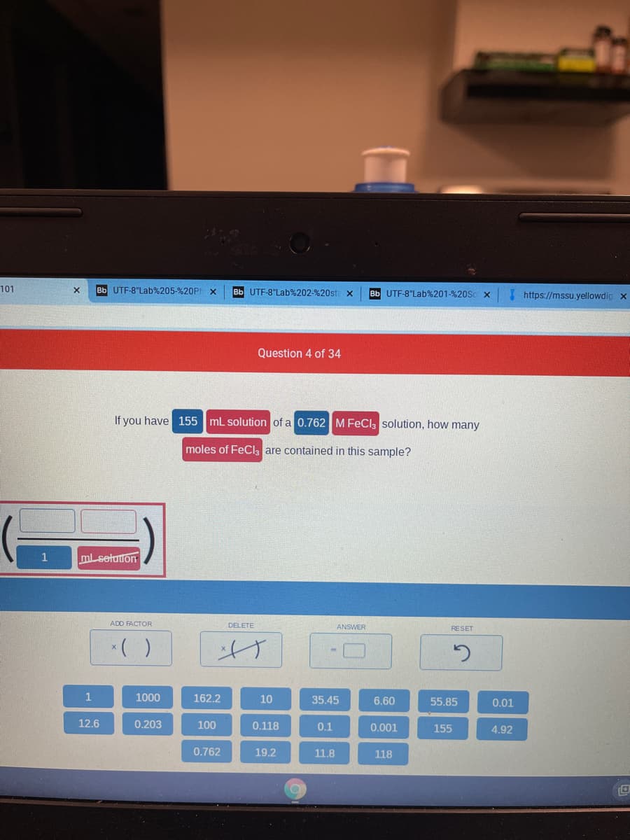 101
Bb UTF-8"Lab%205-%20PI x
Bb UTF-8"Lab%202-%20st
Bb UTF-8"Lab%201-%20SCX
I https://mssu.yellowdig x
Question 4 of 34
If you have 155 mL solution of a 0.762M FeCl solution, how many
moles of FeCl, are contained in this sample?
mlsetuton
ADD FACTOR
DELETE
ANSWER
RESET
*( )
1
1000
162.2
10
35.45
6.60
55.85
0.01
12.6
0.203
100
0.118
0.1
0.001
155
4.92
0.762
19.2
11.8
118
