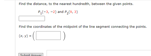 Find the distance, to the nearest hundredth, between the given points.
P₁(-3, -2) and P₂ (9, 3)
Find the coordinates of the midpoint of the line segment connecting the points.
(x, y) =
Submit Answer