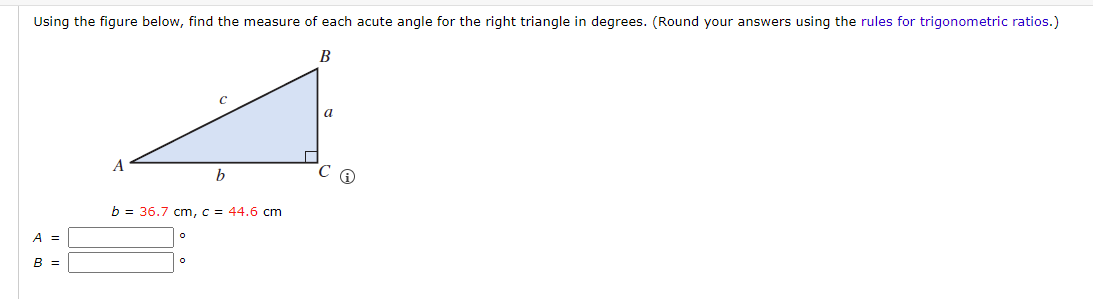 Using the figure below, find the measure of each acute angle for the right triangle in degrees. (Round your answers using the rules for trigonometric ratios.)
B
A =
B =
A
b = 36.7 cm, c = 44.6 cm
O
b
O