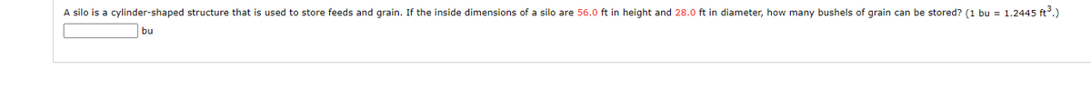 A silo is a cylinder-shaped structure that is used to store feeds and grain. If the inside dimensions of a silo are 56.0 ft in height and 28.0 ft in diameter, how many bushels of grain can be stored? (1 bu = 1.2445 ft³.)

[Text box for answer input]

bu