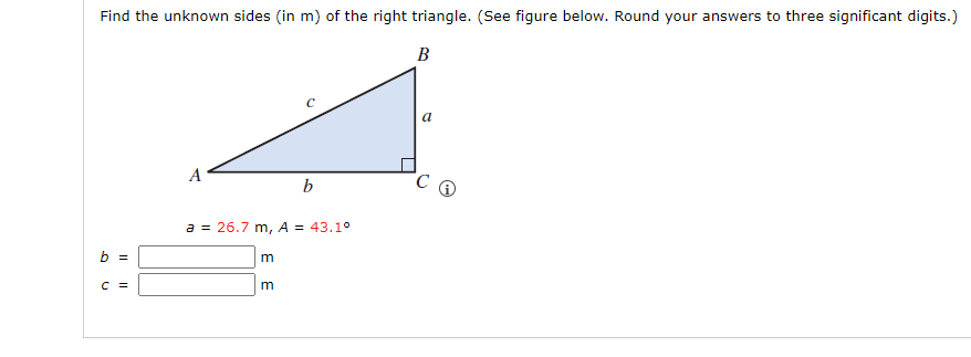 Find the unknown sides (in m) of the right triangle. (See figure below. Round your answers to three significant digits.)
B
b =
C =
A
a = 26.7 m, A = 43.1°
m
b
m
a