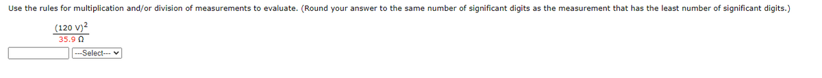 Use the rules for multiplication and/or division of measurements to evaluate. (Round your answer to the same number of significant digits as the measurement that has the least number of significant digits.)
(120 V)²
35.90
---Select--- ✓