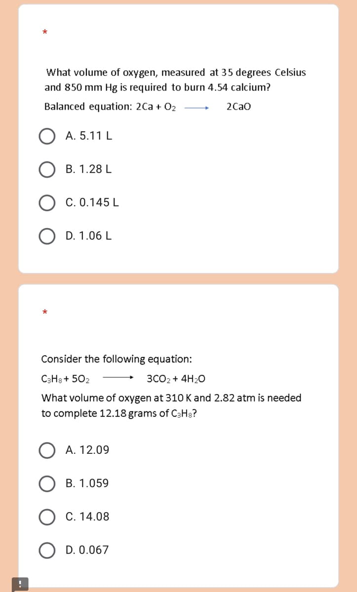 What volume of oxygen, measured at 35 degrees Celsius
and 850 mm Hg is required to burn 4.54 calcium?
Balanced equation: 2Ca + 0₂
2CaO
A. 5.11 L
B. 1.28 L
C. 0.145 L
OD. 1.06 L
Consider the following equation:
C3H8+502
3CO₂ + 4H₂O
What volume of oxygen at 310 K and 2.82 atm is needed
to complete 12.18 grams of C3H8?
A. 12.09
B. 1.059
C. 14.08
D. 0.067