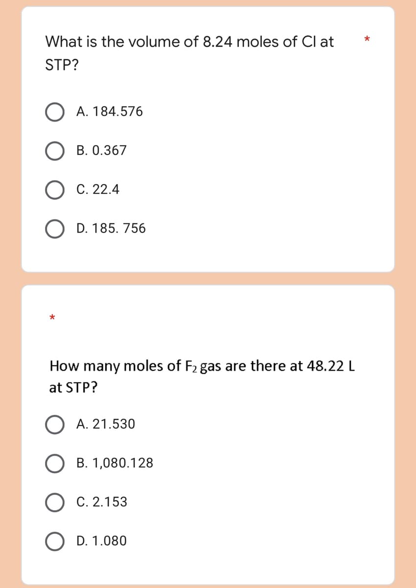 What is the volume of 8.24 moles of Cl at
STP?
O A. 184.576
B. 0.367
C. 22.4
O D. 185.756
*
How many moles of F₂ gas are there at 48.22 L
at STP?
O A. 21.530
B. 1,080.128
C. 2.153
D. 1.080
*