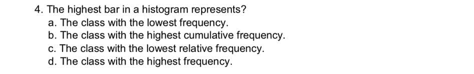 4. The highest bar in a histogram represents?
a. The class with the lowest frequency.
b. The class with the highest cumulative frequency.
c. The class with the lowest relative frequency.
d. The class with the highest frequency.