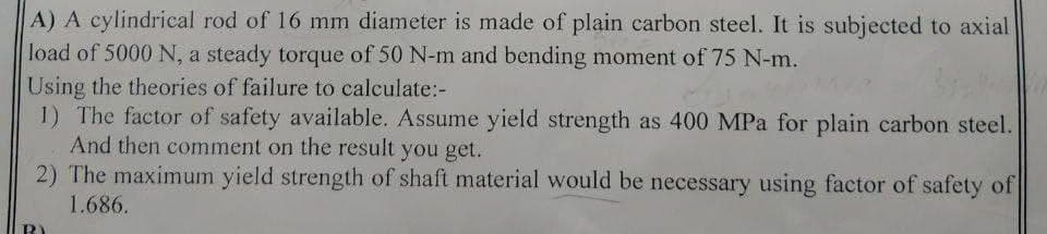 A) A cylindrical rod of 16 mm diameter is made of plain carbon steel. It is subjected to axial
load of 5000 N, a steady torque of 50 N-m and bending moment of 75 N-m.
Using the theories of failure to calculate:-
1) The factor of safety available. Assume yield strength as 400 MPa for plain carbon steel.
And then comment on the result you get.
2) The maximum yield strength of shaft material would be necessary using factor of safety of
1.686.
