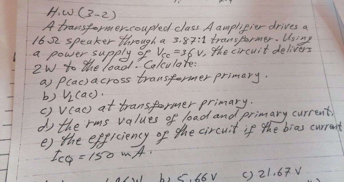 HiW(3-2)
A transfarmer.coupled class A ampliprer drives a
16 2 speaker tarough a 3.87:1 transformer. Using
a power supply of Vee =36v, the circuit delivers
2W to Hhe loadl. Calculate:
a) Plac)across transformer primary.
b) y cac).
C) Vcac) at transformer primary.
o the rms values of load and primary
the efficiency of
Icq
current
he circuit if She bras currant
=150 mA,
bi Si66 V
) 21.67 V
