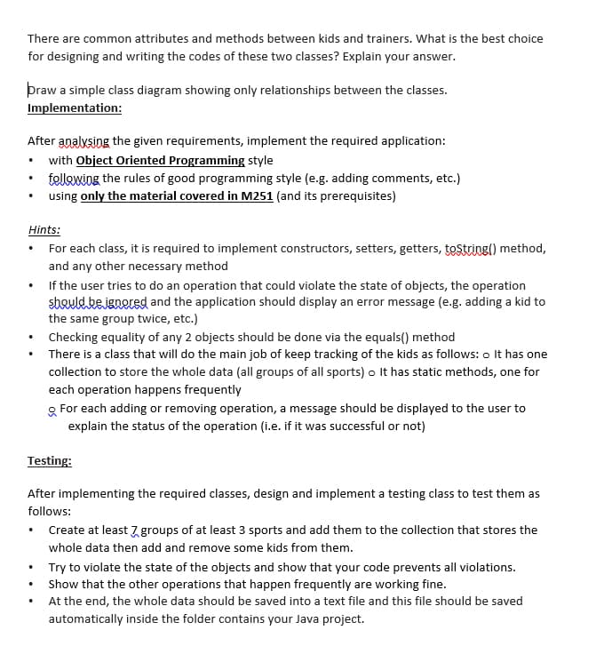 There are common attributes and methods between kids and trainers. What is the best choice
for designing and writing the codes of these two classes? Explain your answer.
þraw a simple class diagram showing only relationships between the classes.
Implementation:
After analysing the given requirements, implement the required application:
• with Object Oriented Programming style
tellowing the rules of good programming style (e.g. adding comments, etc.)
using only the material covered in M251 (and its prerequisites)
Hints:
For each class, it is required to implement constructors, setters, getters, tostring() method,
and any other necessary method
If the user tries to do an operation that could violate the state of objects, the operation
should bejenered and the application should display an error message (e.g. adding a kid to
the same group twice, etc.)
Checking equality of any 2 objects should be done via the equals() method
There is a class that will do the main job of keep tracking of the kids as follows: o It has one
collection to store the whole data (all groups of all sports) o It has static methods, one for
each operation happens frequently
g For each adding or removing operation, a message should be displayed to the user to
explain the status of the operation (i.e. if it was successful or not)
Testing:
After implementing the required classes, design and implement a testing class to test them as
follows:
Create at least 7 groups of at least 3 sports and add them to the collection that stores the
whole data then add and remove some kids from them.
Try to violate the state of the objects and show that your code prevents all violations.
Show that the other operations that happen frequently are working fine.
At the end, the whole data should be saved into a text file and this file should be saved
automatically inside the folder contains your Java project.
