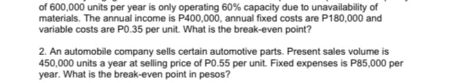 of 600,000 units per year is only operating 60% capacity due to unavailability of
materials. The annual income is P400,000, annual fixed costs are P180,000 and
variable costs are P0.35 per unit. What is the break-even point?
2. An automobile company sells certain automotive parts. Present sales volume is
450,000 units a year at selling price of P0.55 per unit. Fixed expenses is P85,000 per
year. What is the break-even point in pesos?
