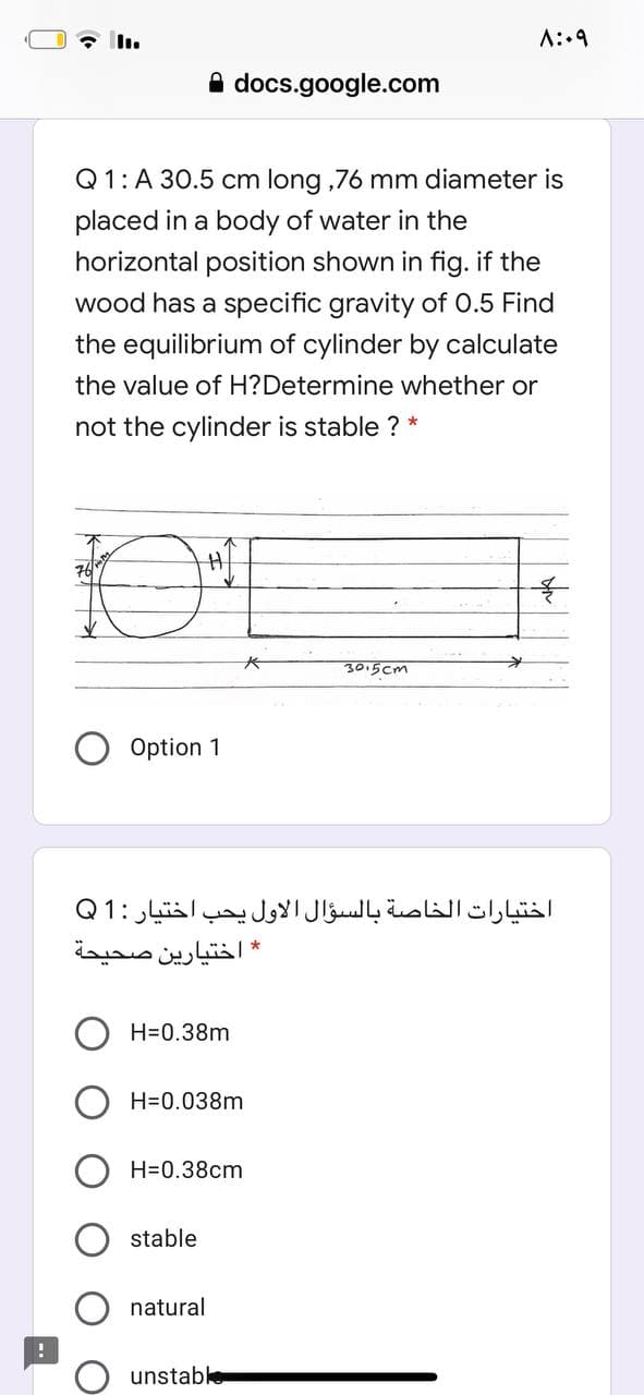 A::9
A docs.google.com
Q1: A 30.5 cm long ,76 mm diameter is
placed in a body of water in the
horizontal position shown in fig. if the
wood has a specific gravity of O.5 Find
the equilibrium of cylinder by calculate
the value of H?Determine whether or
not the cylinder is stable ? *
3015 cm
Option 1
اختيارات الخاصة بالسؤال الأول يحب اختيار :1 Q
* اختيارين صحيحة
H=0.38m
H=0.038m
H=0.38cm
stable
natural
unstable
