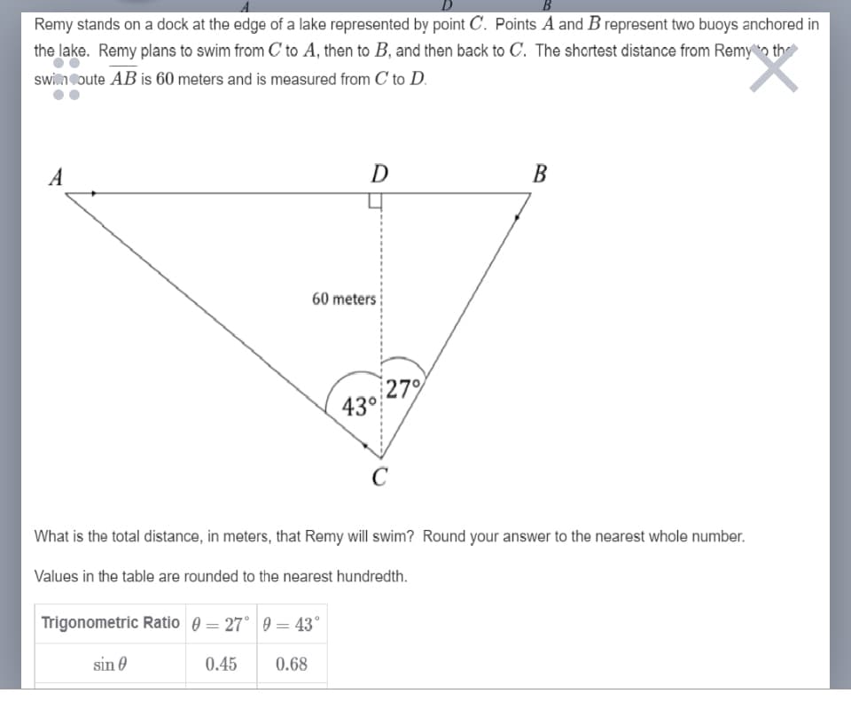 Remy stands on a dock at the edge of a lake represented by point C. Points A and B represent two buoys anchored in
the lake. Remy plans to swim from C to A, then to B, and then back to C. The shortest distance from Remy o th
swi.ncoute AB is 60 meters and is measured from C to D.
A
D
В
60 meters
27%
43°
What is the total distance, in meters, that Remy will swim? Round your answer to the nearest whole number.
Values in the table are rounded to the nearest hundredth.
Trigonometric Ratio 0 = 27° 9 = 43°
sin 0
0.45
0.68
