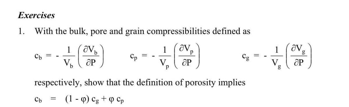 Exercises
1.
With the bulk, pore and grain compressibilities defined as
1
g
Cb
Cp
Cg
OP
V.
OP
V
respectively, show that the definition of porosity implies
(1 - Q) Cg
P Cp
Cb
