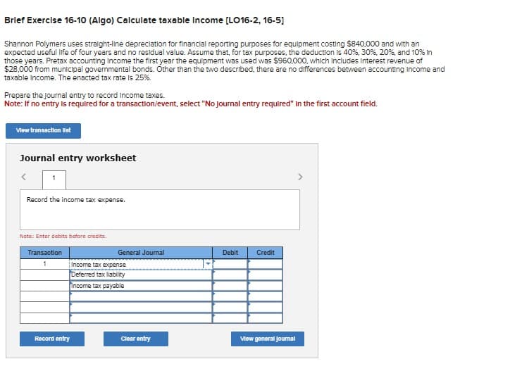 Brief Exercise 16-10 (Algo) Calculate taxable income [LO16-2, 16-5]
Shannon Polymers uses straight-line depreciation for financial reporting purposes for equipment costing $840,000 and with an
expected useful life of four years and no residual value. Assume that, for tax purposes, the deduction is 40%, 30%, 20%, and 10% in
those years. Pretax accounting income the first year the equipment was used was $960,000, which includes Interest revenue of
$28.000 from municipal governmental bonds. Other than the two described, there are no differences between accounting income and
taxable income. The enacted tax rate is 25%.
Prepare the Journal entry to record Income taxes.
Note: If no entry is required for a transaction/event, select "No journal entry required" in the first account field.
View transaction list
Journal entry worksheet
<
1
Record the income tax expense.
Note: Enter debits before credits.
Transaction
1
Record entry
General Journal
Income tax expense
Deferred tax liability
Income tax payable
Clear entry
Debit
Credit
View general Journal