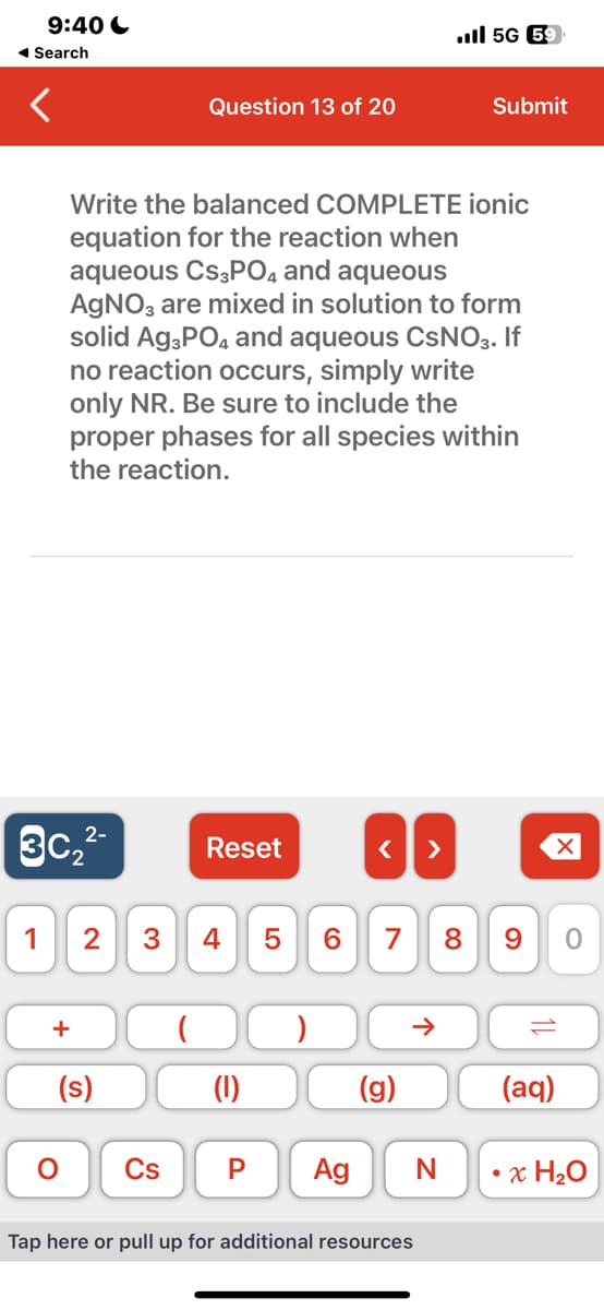 9:40
◄ Search
1
3c₂²-
+
O
Write the balanced COMPLETE ionic
equation for the reaction when
aqueous CS3PO4 and aqueous
AgNO3 are mixed in solution to form
solid Ag3PO4 and aqueous CSNO3. If
no reaction occurs, simply write
only NR. Be sure to include the
proper phases for all species within
the reaction.
(s)
Question 13 of 20
(
Reset
2 3 4 5 6 7 8 9 0
(1)
Cs P
< >
Ag
(g)
ll 5G 59
Tap here or pull up for additional resources
Submit
N
(aq)
• x H₂O