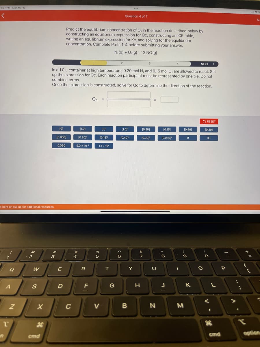 5:27 PM Mon Mar 6
<
p here or pull up for additional resources
A
2
N
-2
W
S
X
cmd
1
3
NEXT >
In a 1.0 L container at high temperature, 0.20 mol N₂ and 0.15 mol O₂ are allowed to react. Set
up the expression for Qc. Each reaction participant must be represented by one tile. Do not
combine terms.
Once the expression is constructed, solve for Qc to determine the direction of the reaction.
[0]
#
3
[0.050]
0.030
E
D
Predict the equilibrium concentration of O₂ in the reaction described below by
constructing an equilibrium expression for Qc, constructing an ICE table,
writing an equilibrium expression for Kc, and solving for the equilibrium
concentration. Complete Parts 1-4 before submitting your answer.
N₂(g) + O₂(g) 2 NO(g)
C
$
[1.0]
9.0 x 104
4
[0.201²
R
F
Qc =
%
5
[0]³
[0.15]¹
1.1 x 10*
V
T
G
2
Question 4 of 7
6
[1.0]²
[0.40]³
...
B
Y
[0.20]
[0.30]¹
&
7
H
U
N
[0.15]
[0.050]³
8
J
4
I
[0.40]
9
M
0
K
O
RESET
[0.30]
33
O
V
L
cmd
P
V
{
at
Su
7
option