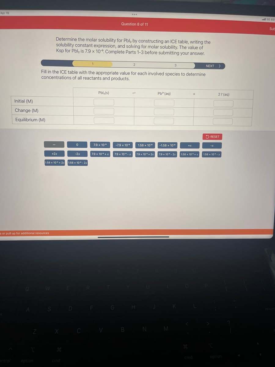 Apr 19
Initial (M)
Change (M)
Equilibrium (M)
A
e or pull up for additional resources
Z
option
W
+2x
Determine the molar solubility for Pbl₂ by constructing an ICE table, writing the
solubility constant expression, and solving for molar solubility. The value of
Ksp for Pbl₂ is 7.9 x 10°. Complete Parts 1-3 before submitting your answer.
Fill in the ICE table with the appropriate value for each involved species to determine
concentrations of all reactants and products.
1.58 x 10* + 2x 1.58 x 10¹* - 2x
S
cmd
E
0
D
-2x
C
1
R
Pbl₂(s)
7.9 x 10*
7.9 x 10+ x
F
V
Question 8 of 11
G
...
-7.9 x 10-⁰
7.9 x 10¹⁰ - x
B
2
=
H
1.58 x 10⁰
7.9 x 10¹* + 2x
N
Pb²+ (aq)
3
-1.58 x 10*
7.9 x 10"* - 2x
M
K
+X
+
1.58 x 10 + x
cmd
NEXT >
2 l'(aq)
RESET
-X
1.58 x 10¹*- x
option
all 50 659
Sub