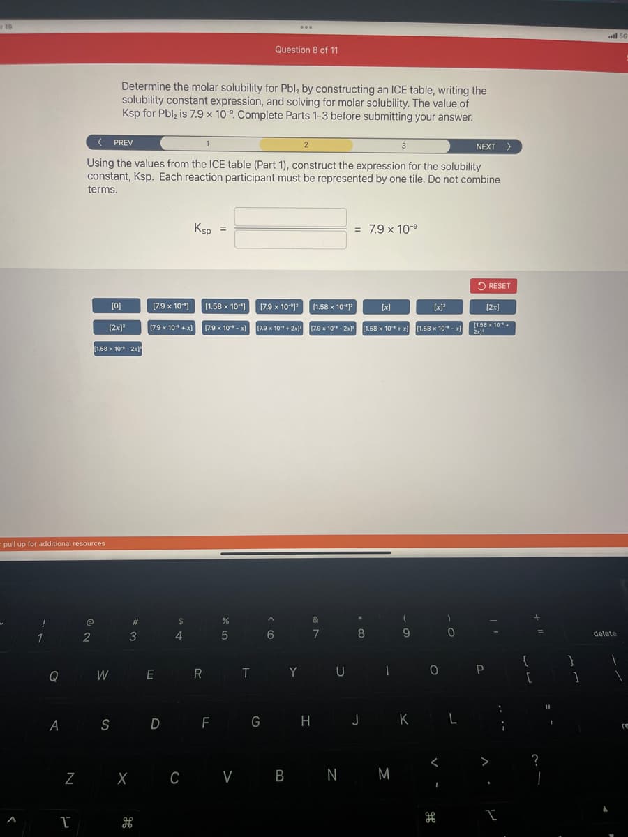 19
!
pull up for additional resources
1
Q
I
< PREV
Using the values from the ICE table (Part 1), construct the expression for the solubility
constant, Ksp. Each reaction participant must be represented by one tile. Do not combine
terms.
@
2
[0]
11.58 x 10- 2x]
Determine the molar solubility for Pbl₂ by constructing an ICE table, writing the
solubility constant expression, and solving for molar solubility. The value of
Ksp for Pbl₂ is 7.9 x 10°. Complete Parts 1-3 before submitting your answer.
[2x]²
3
#
Z X
H
[7.9 x 10+x]
$
[7.9 x 10] [1.58 x 10] [7.9 x 10-1²
4
1
Ksp =
WE R
[7.9 x 10¹* -x]
Question 8 of 11
%
5
...
[7.9 x 10+2x]
^
6
2
[1.58 x 10-1²
&
7
TY U
= 7.9 x 10-⁹
[7.9 x 10-2x] [1.58 x 10* + x)
[x]
8
CV B B N
3
1
N M
9
A S D F G H J K L
[x]²
[1.58 x 10* -x]
0
<
0
I
NEXT >
RESET
P
[2x]
[1.58 x 10"* +
10¹
2x]¹
I
;
{
[
11
1
}
1
all 50
delete
1
1
re