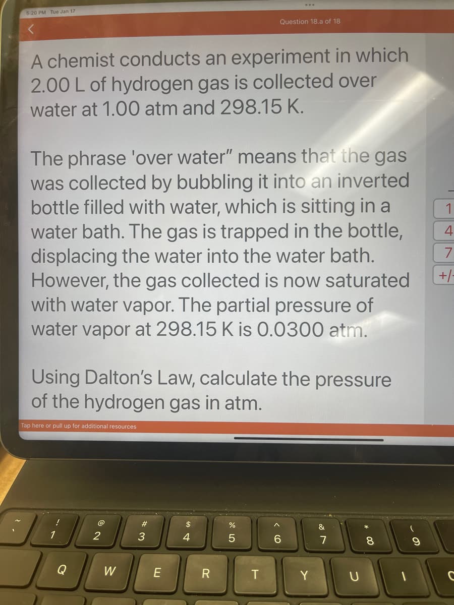 5:20 PM Tue Jan 17
A chemist conducts an experiment in which
2.00 L of hydrogen gas is collected over
water at 1.00 atm and 298.15 K.
The phrase 'over water" means that the gas
was collected by bubbling it into an inverted
bottle filled with water, which is sitting in a
water bath. The gas is trapped in the bottle,
displacing the water into the water bath.
However, the gas collected is now saturated
with water vapor. The partial pressure of
water vapor at 298.15 K is 0.0300 atm.
Using Dalton's Law, calculate the pressure
of the hydrogen gas in atm.
Tap here or pull up for additional resources
!
1
Q
@
2
W
#
3
E
$
4
Question 18.a of 18
R
%
5
T
6
Y
&
7
8
9
1
4
+/-
C