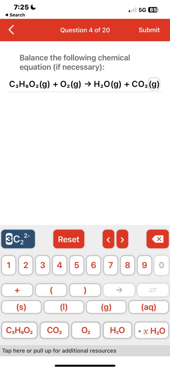 7:25
◄ Search
3c₂²-
1
Balance the following chemical
equation (if necessary):
C3H6O₂(g) + O₂(g) → H₂O(g) + CO₂ (g)
+
(s)
Question 4 of 20
C3H6O2
(
Reset
2 3 4 5 6 7 8 9
(1)
CO₂
< >
0₂
(g)
5G 85
H₂O
Submit
Tap here or pull up for additional resources
(aq)
0
• x H₂O