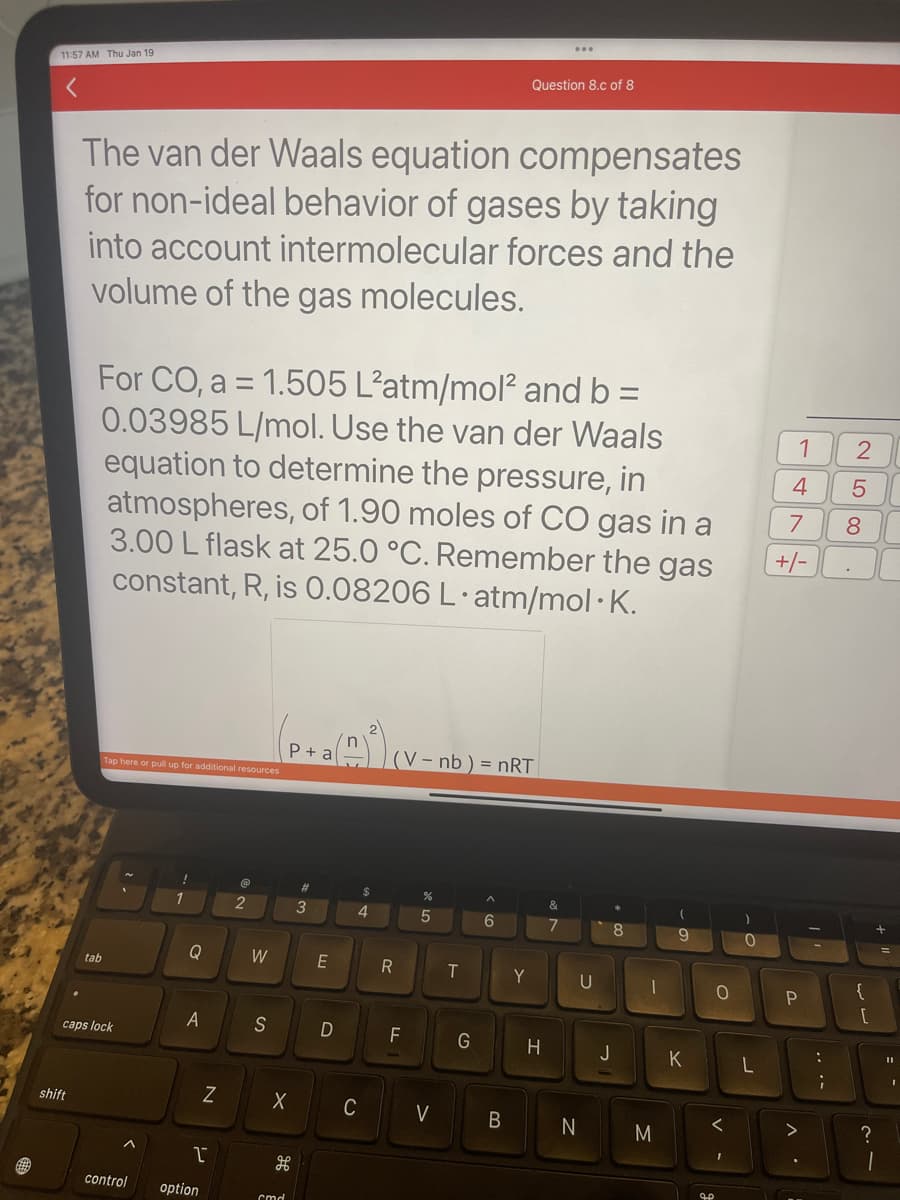 11:57 AM. Thu Jan 19
shift
The van der Waals equation compensates
for non-ideal behavior of gases by taking
into account intermolecular forces and the
volume of the gas molecules.
For CO, a = 1.505 L'atm/mol² and b =
0.03985 L/mol. Use the van der Waals
equation to determine the pressure, in
atmospheres, of 1.90 moles of CO gas in a
3.00 L flask at 25.0 °C. Remember the gas
constant, R, is 0.08206 L.atm/mol.K.
tab
Tap here or pull up for additional resources
caps lock
!
1
Q
A
N
1
control option
@
2
W
S
P +
X
H
cmd
3
E
D
$
4
C
(V- nb) = nRT
R
F
%
5
V
T
G
A
Question 8.c of 8
6
B
Y
H
7
U
N
8
J
1
M
(
9
K
0
<
I
0
L
1
4 5
7
8
+/-
P
:
.
2
LO
{
[
?
11
I