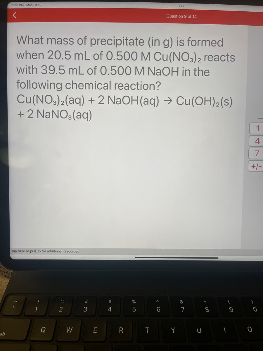 ab
6:36 PM Mon Oct 9
Tap here or pull up for additional resources
What mass of precipitate (in g) is formed
when 20.5 mL of 0.500 M Cu(NO3)2 reacts
with 39.5 mL of 0.500 M NaOH in the
following chemical reaction?
Cu(NO3)2(aq) + 2 NaOH(aq) → Cu(OH)₂ (s)
+ 2 NaNO3(aq)
!
1
Q
@
2
W
#
3
E
$
4
R
or do
%
5
T
^
6
...
Question 9 of 14
Y
&
7
U
8
(
9
1
1
4
7
+/-
)
0
O