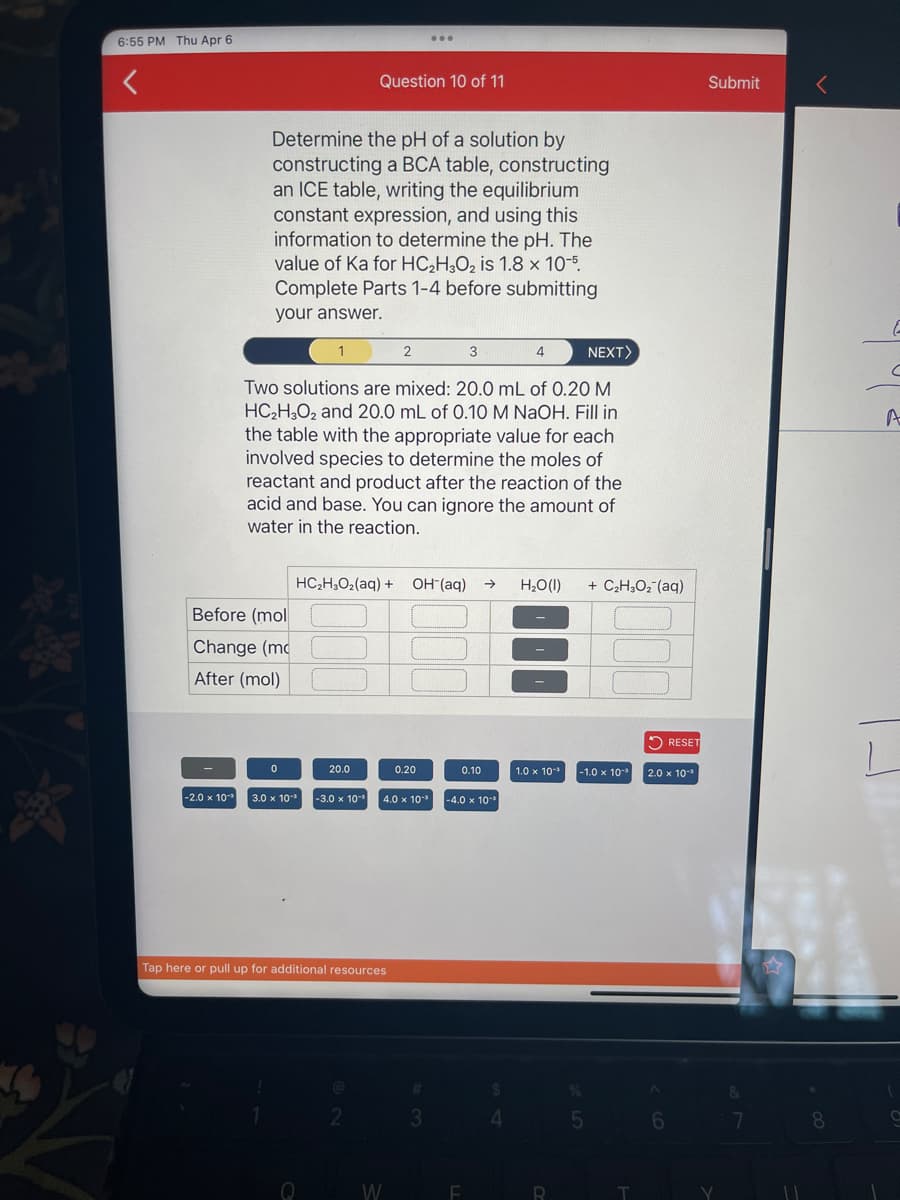 *
6:55 PM Thu Apr 6
-2.0 x 10
Before (mol
Change (mo
After (mol)
Determine the pH of a solution by
constructing a BCA table, constructing
an ICE table, writing the equilibrium
constant expression, and using this
information to determine the pH. The
value of Ka for HC₂H3O₂ is 1.8 x 10-5.
Complete Parts 1-4 before submitting
your answer.
3
4
NEXT>
Two solutions are mixed: 20.0 mL of 0.20 M
HC₂H3O2 and 20.0 mL of 0.10 M NaOH. Fill in
the table with the appropriate value for each
involved species to determine the moles of
reactant and product after the reaction of the
acid and base. You can ignore the amount of
water in the reaction.
0
1
20.0
Q
Question 10 of 11
HC₂H₂O₂(aq) + OH-(aq) →> H₂O(l)
Tap here or pull up for additional resources
3.0 x 10-³ -3.0 x 10-¹ 4.0 x 10-³
@
2
2
...
W
0.20
#
3
0.10
-4.0 x 10-¹
F
4
1.0 x 10-¹
R
+ C,H,Oz(aq)
-1.0 x 10-¹
5
T
RESET
2.0 x 10-³
6
Submit
V
&
7
8
E
C
A
L
9