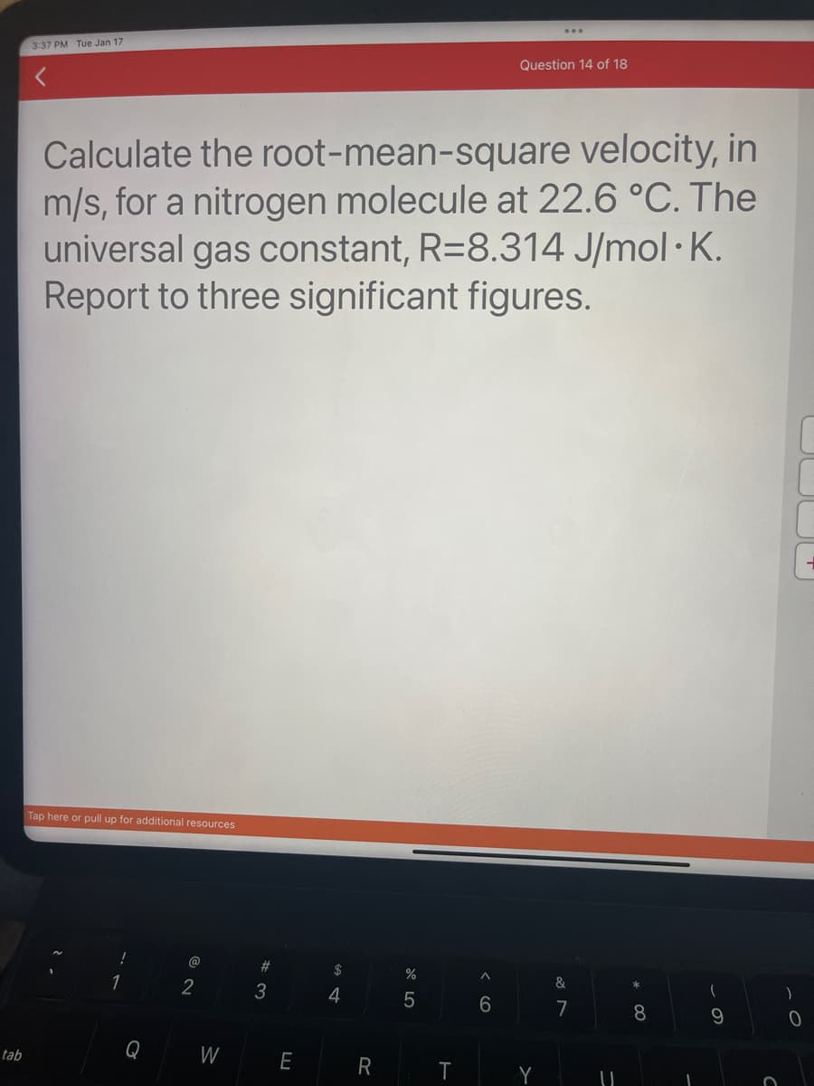 tab
3:37 PM Tue Jan 17
Calculate the root-mean-square velocity, in
m/s, for a nitrogen molecule at 22.6 °C. The
universal gas constant, R=8.314 J/mol K.
Report to three significant figures.
Tap here or pull up for additional resources
Q
2
W
#3
E
$
4
R
%
5
T
Question 14 of 18
6
Y
&
7
U
8
1
9
O
)
0