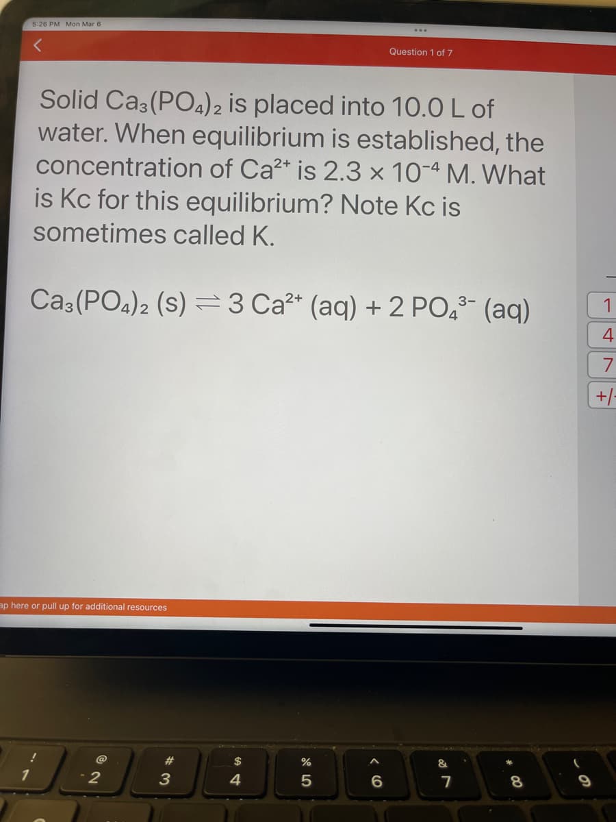 5:26 PM Mon Mar 6
1
Solid Ca3(PO4)2 is placed into 10.0 L of
water. When equilibrium is established, the
concentration of Ca²+ is 2.3 x 10-4 M. What
is Kc for this equilibrium? Note Kc is
sometimes called K.
3-
Ca3(PO4)2 (S) 3 Ca²+ (aq) + 2 PO4³- (aq)
ap here or pull up for additional resources
@
2
#
3
$
4
Question 1 of 7
%
5
< 6
&
7
8
1
4
7
+/-